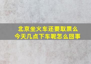 北京坐火车还要取票么今天几点下车呢怎么回事