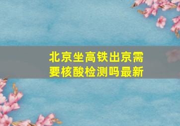 北京坐高铁出京需要核酸检测吗最新