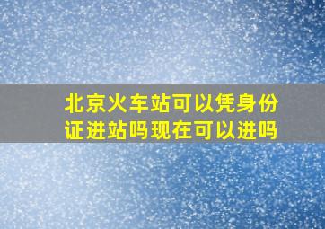 北京火车站可以凭身份证进站吗现在可以进吗