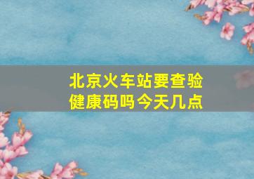 北京火车站要查验健康码吗今天几点