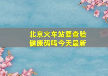 北京火车站要查验健康码吗今天最新