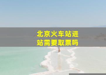 北京火车站进站需要取票吗