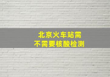 北京火车站需不需要核酸检测