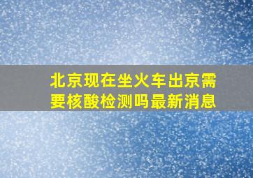 北京现在坐火车出京需要核酸检测吗最新消息