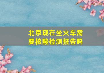 北京现在坐火车需要核酸检测报告吗