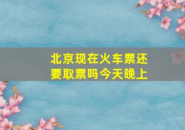 北京现在火车票还要取票吗今天晚上