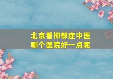 北京看抑郁症中医哪个医院好一点呢