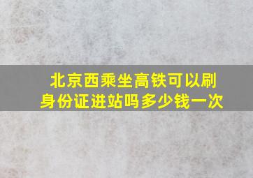 北京西乘坐高铁可以刷身份证进站吗多少钱一次