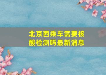 北京西乘车需要核酸检测吗最新消息