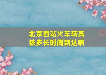 北京西站火车转高铁多长时间到达啊