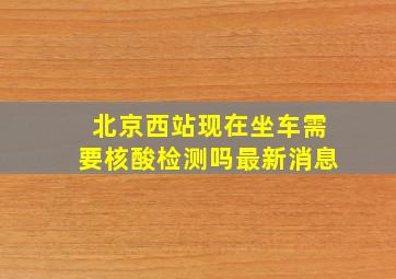 北京西站现在坐车需要核酸检测吗最新消息