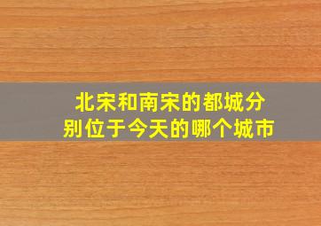 北宋和南宋的都城分别位于今天的哪个城市