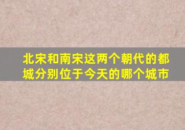 北宋和南宋这两个朝代的都城分别位于今天的哪个城市