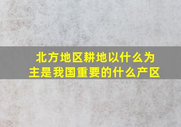 北方地区耕地以什么为主是我国重要的什么产区