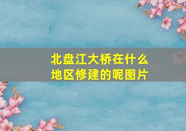 北盘江大桥在什么地区修建的呢图片