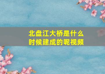 北盘江大桥是什么时候建成的呢视频