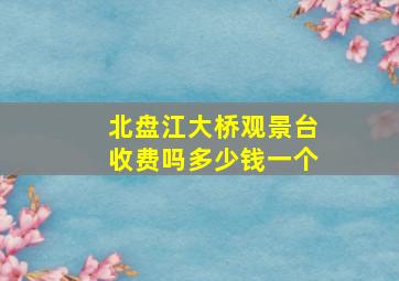 北盘江大桥观景台收费吗多少钱一个