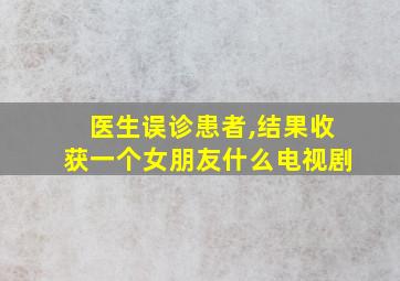 医生误诊患者,结果收获一个女朋友什么电视剧