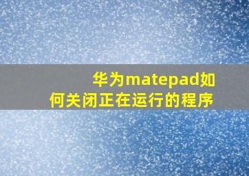 华为matepad如何关闭正在运行的程序