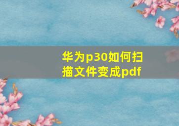 华为p30如何扫描文件变成pdf