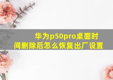 华为p50pro桌面时间删除后怎么恢复出厂设置