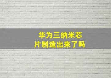 华为三纳米芯片制造出来了吗