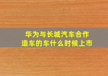 华为与长城汽车合作造车的车什么时候上市