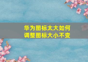 华为图标太大如何调整图标大小不变