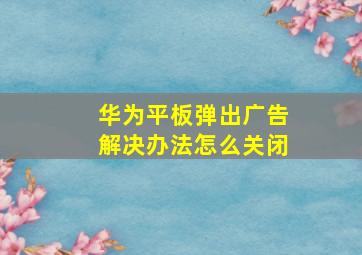 华为平板弹出广告解决办法怎么关闭