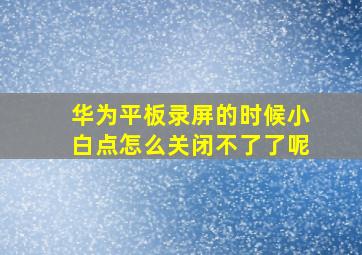 华为平板录屏的时候小白点怎么关闭不了了呢