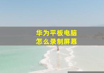 华为平板电脑怎么录制屏幕