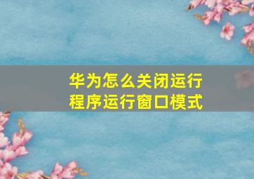 华为怎么关闭运行程序运行窗口模式