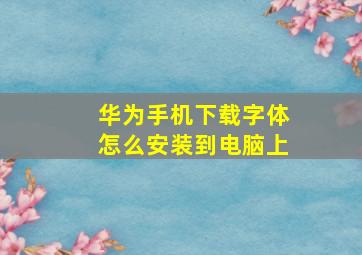 华为手机下载字体怎么安装到电脑上