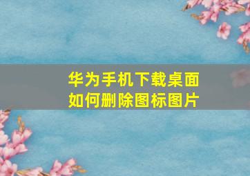 华为手机下载桌面如何删除图标图片