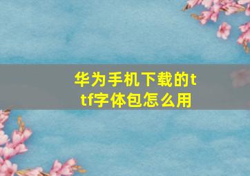 华为手机下载的ttf字体包怎么用