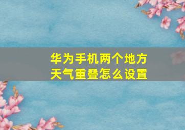 华为手机两个地方天气重叠怎么设置