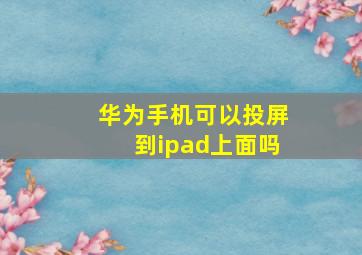 华为手机可以投屏到ipad上面吗