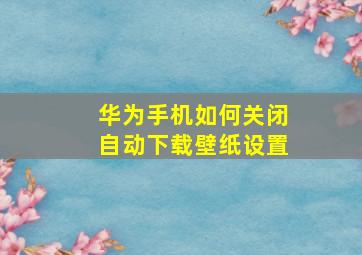 华为手机如何关闭自动下载壁纸设置