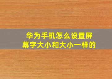 华为手机怎么设置屏幕字大小和大小一样的