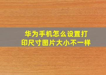 华为手机怎么设置打印尺寸图片大小不一样