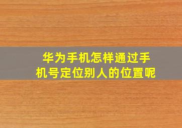 华为手机怎样通过手机号定位别人的位置呢