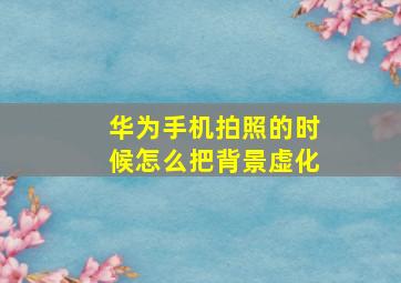 华为手机拍照的时候怎么把背景虚化