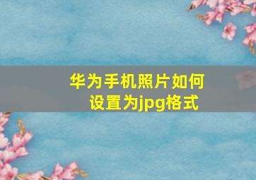 华为手机照片如何设置为jpg格式