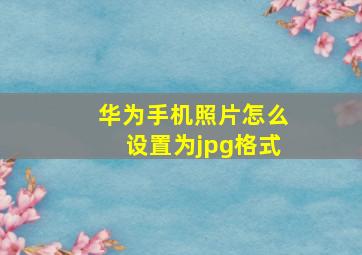 华为手机照片怎么设置为jpg格式