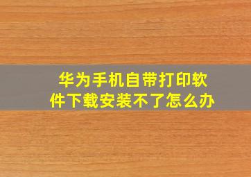 华为手机自带打印软件下载安装不了怎么办