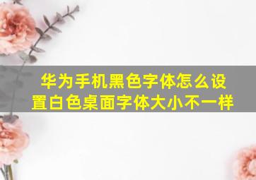 华为手机黑色字体怎么设置白色桌面字体大小不一样