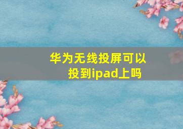 华为无线投屏可以投到ipad上吗