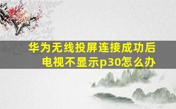 华为无线投屏连接成功后电视不显示p30怎么办