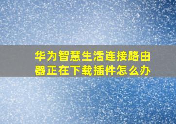 华为智慧生活连接路由器正在下载插件怎么办