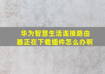 华为智慧生活连接路由器正在下载插件怎么办啊